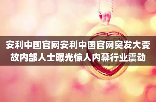 安利中国官网安利中国官网突发大变故内部人士曝光惊人内幕行业震动