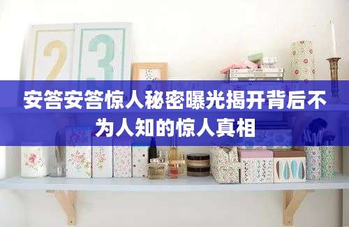 安答安答惊人秘密曝光揭开背后不为人知的惊人真相