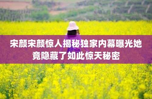 宋颜宋颜惊人揭秘独家内幕曝光她竟隐藏了如此惊天秘密