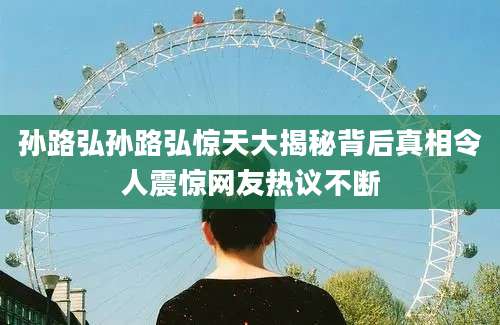 孙路弘孙路弘惊天大揭秘背后真相令人震惊网友热议不断