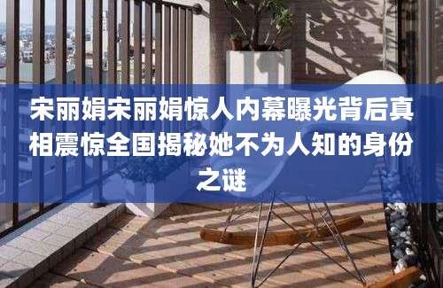 宋丽娟宋丽娟惊人内幕曝光背后真相震惊全国揭秘她不为人知的身份之谜