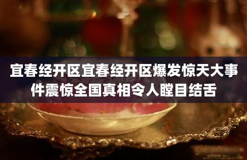 宜春经开区宜春经开区爆发惊天大事件震惊全国真相令人瞠目结舌
