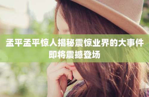 孟平孟平惊人揭秘震惊业界的大事件即将震撼登场
