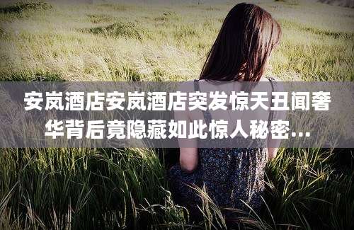 安岚酒店安岚酒店突发惊天丑闻奢华背后竟隐藏如此惊人秘密...