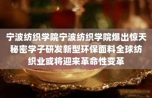 宁波纺织学院宁波纺织学院爆出惊天秘密学子研发新型环保面料全球纺织业或将迎来革命性变革