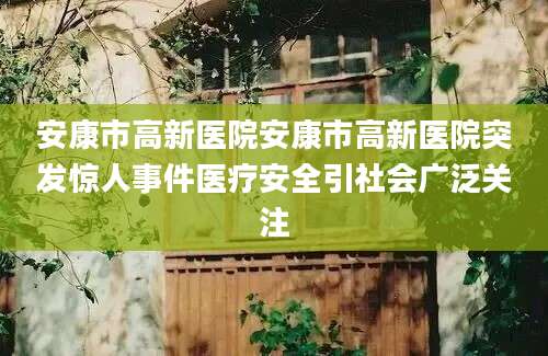 安康市高新医院安康市高新医院突发惊人事件医疗安全引社会广泛关注