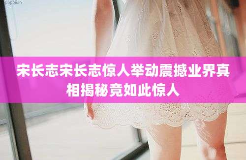 宋长志宋长志惊人举动震撼业界真相揭秘竟如此惊人