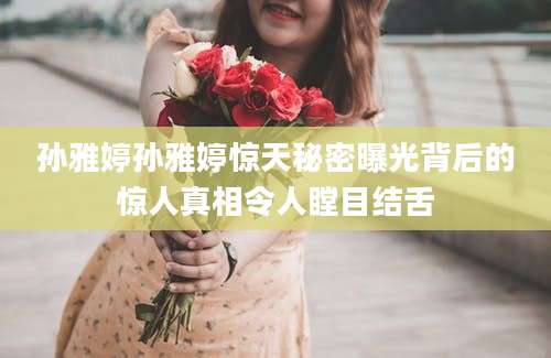 孙雅婷孙雅婷惊天秘密曝光背后的惊人真相令人瞠目结舌