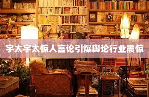 宇太宇太惊人言论引爆舆论行业震惊