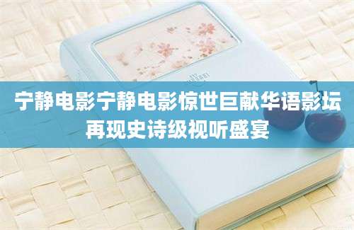 宁静电影宁静电影惊世巨献华语影坛再现史诗级视听盛宴