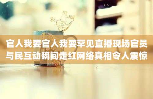 官人我要官人我要罕见直播现场官员与民互动瞬间走红网络真相令人震惊