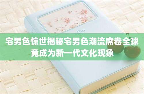 宅男色惊世揭秘宅男色潮流席卷全球竟成为新一代文化现象