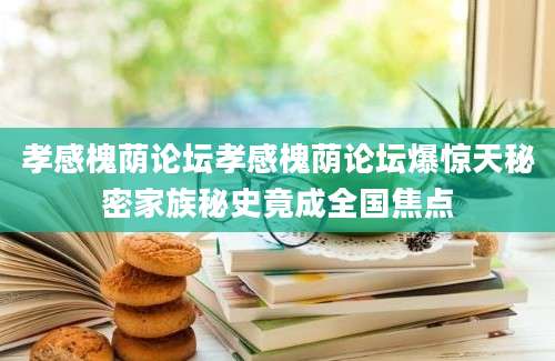 孝感槐荫论坛孝感槐荫论坛爆惊天秘密家族秘史竟成全国焦点