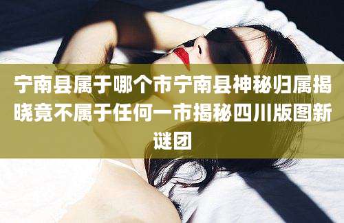 宁南县属于哪个市宁南县神秘归属揭晓竟不属于任何一市揭秘四川版图新谜团
