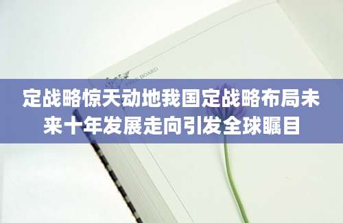 定战略惊天动地我国定战略布局未来十年发展走向引发全球瞩目