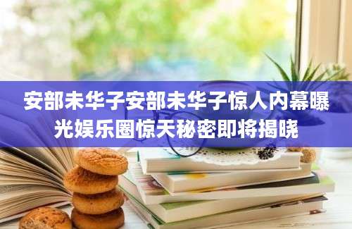 安部未华子安部未华子惊人内幕曝光娱乐圈惊天秘密即将揭晓