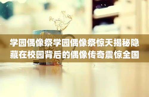 学园偶像祭学园偶像祭惊天揭秘隐藏在校园背后的偶像传奇震惊全国