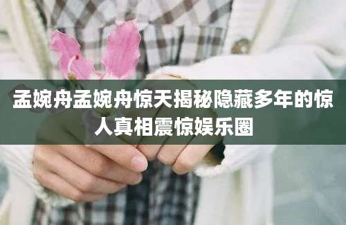 孟婉舟孟婉舟惊天揭秘隐藏多年的惊人真相震惊娱乐圈