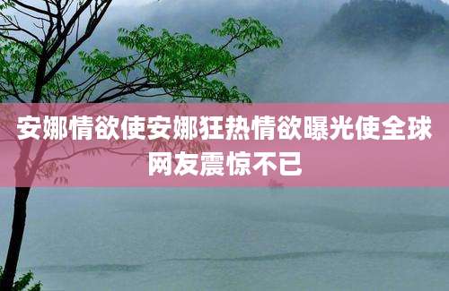 安娜情欲使安娜狂热情欲曝光使全球网友震惊不已