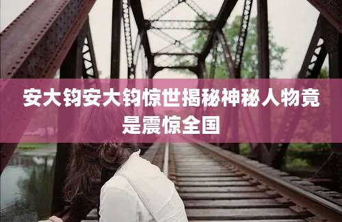 安大钧安大钧惊世揭秘神秘人物竟是震惊全国
