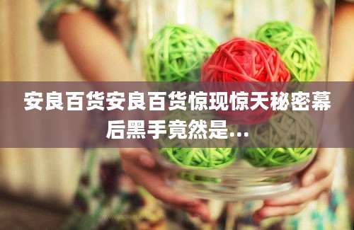 安良百货安良百货惊现惊天秘密幕后黑手竟然是...