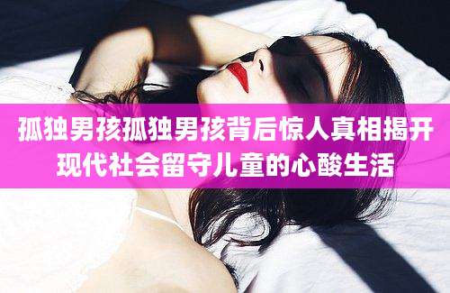 孤独男孩孤独男孩背后惊人真相揭开现代社会留守儿童的心酸生活