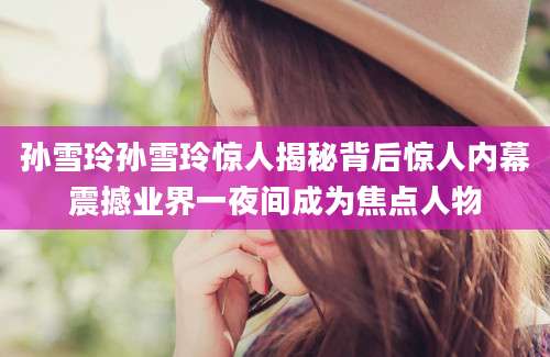 孙雪玲孙雪玲惊人揭秘背后惊人内幕震撼业界一夜间成为焦点人物