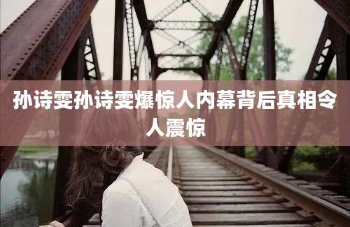 孙诗雯孙诗雯爆惊人内幕背后真相令人震惊