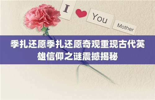 季扎还愿季扎还愿奇观重现古代英雄信仰之谜震撼揭秘