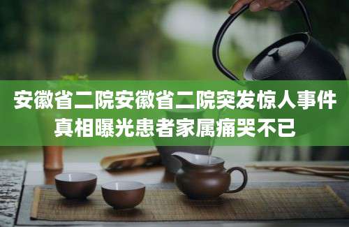 安徽省二院安徽省二院突发惊人事件真相曝光患者家属痛哭不已