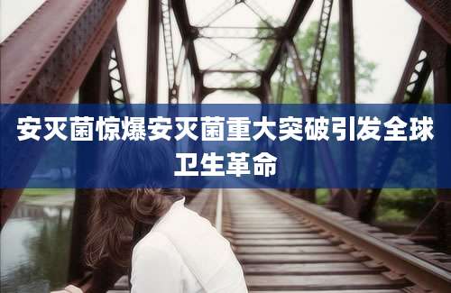 安灭菌惊爆安灭菌重大突破引发全球卫生革命