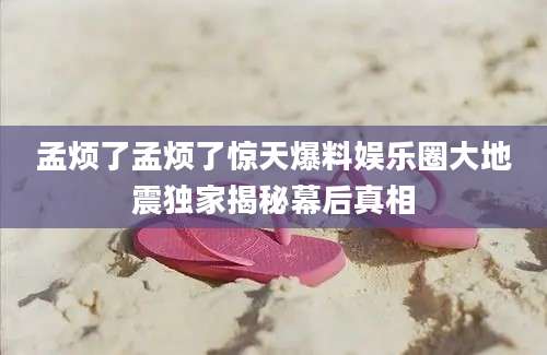 孟烦了孟烦了惊天爆料娱乐圈大地震独家揭秘幕后真相