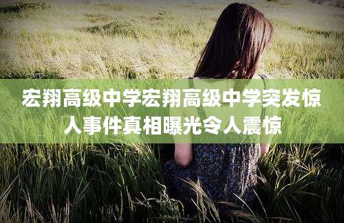 宏翔高级中学宏翔高级中学突发惊人事件真相曝光令人震惊