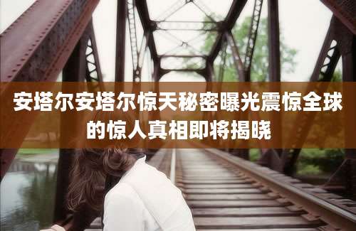 安塔尔安塔尔惊天秘密曝光震惊全球的惊人真相即将揭晓