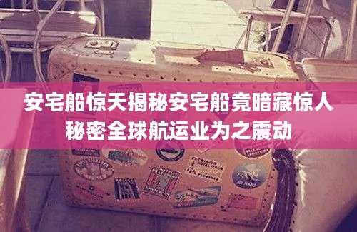 安宅船惊天揭秘安宅船竟暗藏惊人秘密全球航运业为之震动