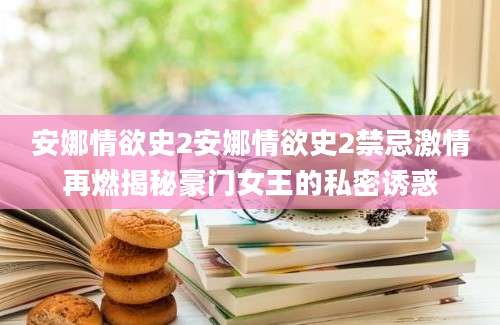安娜情欲史2安娜情欲史2禁忌激情再燃揭秘豪门女王的私密诱惑