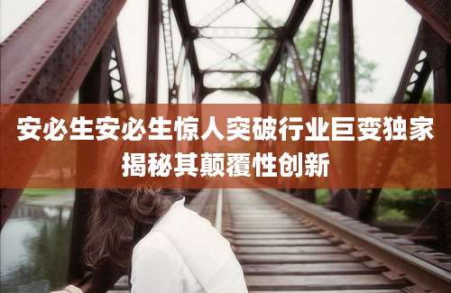 安必生安必生惊人突破行业巨变独家揭秘其颠覆性创新
