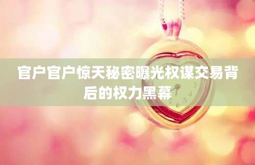 官户官户惊天秘密曝光权谋交易背后的权力黑幕