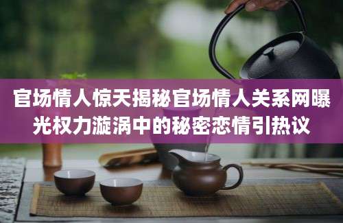 官场情人惊天揭秘官场情人关系网曝光权力漩涡中的秘密恋情引热议