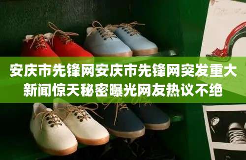 安庆市先锋网安庆市先锋网突发重大新闻惊天秘密曝光网友热议不绝