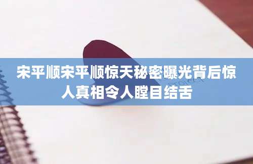 宋平顺宋平顺惊天秘密曝光背后惊人真相令人瞠目结舌