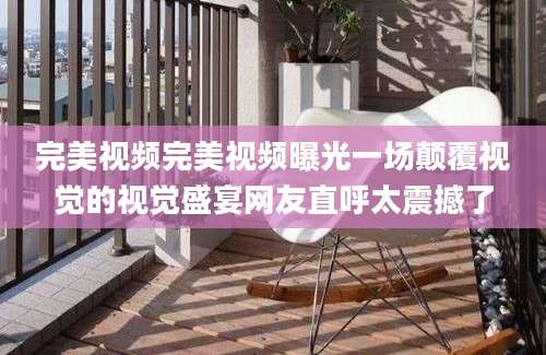 完美视频完美视频曝光一场颠覆视觉的视觉盛宴网友直呼太震撼了