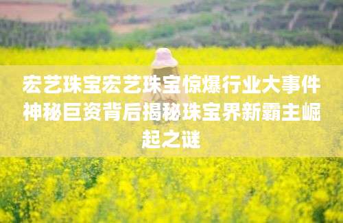 宏艺珠宝宏艺珠宝惊爆行业大事件神秘巨资背后揭秘珠宝界新霸主崛起之谜