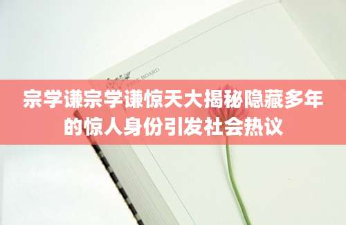 宗学谦宗学谦惊天大揭秘隐藏多年的惊人身份引发社会热议