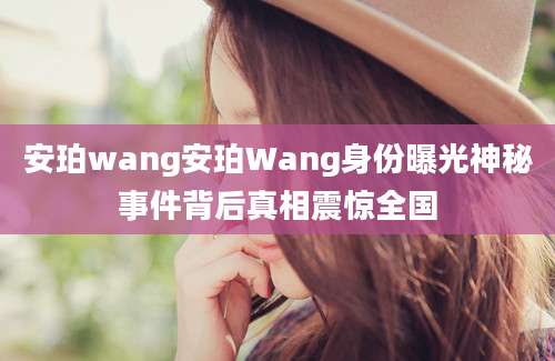 安珀wang安珀Wang身份曝光神秘事件背后真相震惊全国