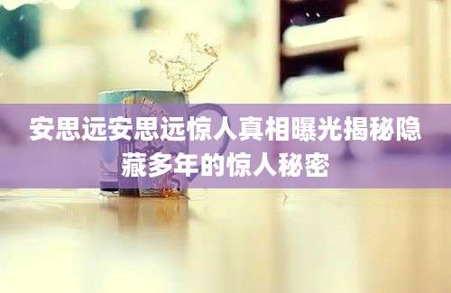 安思远安思远惊人真相曝光揭秘隐藏多年的惊人秘密