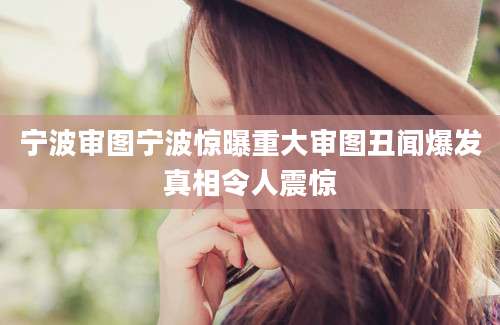 宁波审图宁波惊曝重大审图丑闻爆发真相令人震惊