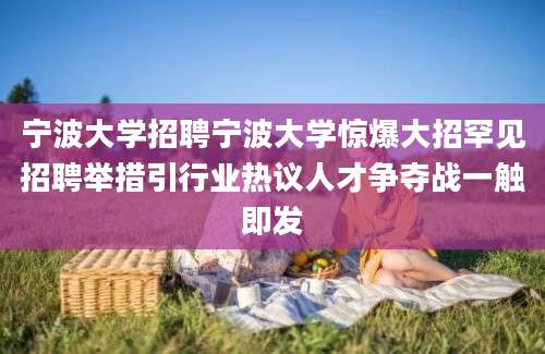 宁波大学招聘宁波大学惊爆大招罕见招聘举措引行业热议人才争夺战一触即发