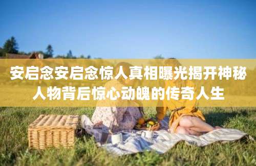 安启念安启念惊人真相曝光揭开神秘人物背后惊心动魄的传奇人生