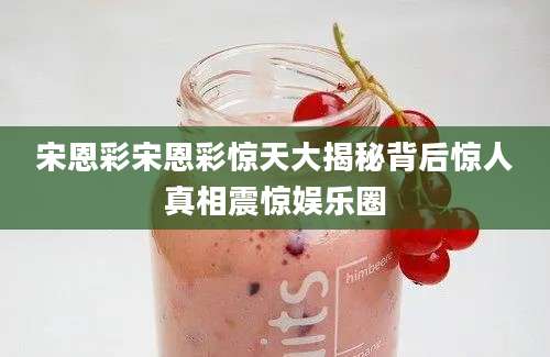 宋恩彩宋恩彩惊天大揭秘背后惊人真相震惊娱乐圈